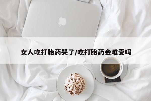 打胎药微信上哪里买女人吃打胎药哭了/吃打胎药会难受吗